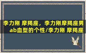 李力刚 摩羯座，李力刚摩羯座男ab血型的个性/李力刚 摩羯座，李力刚摩羯座男ab血型的个性-我的网站